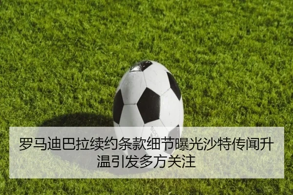 罗马迪巴拉续约条款细节曝光沙特传闻升温引发多方关注