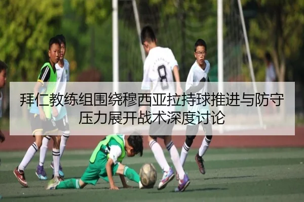 拜仁教练组围绕穆西亚拉持球推进与防守压力展开战术深度讨论