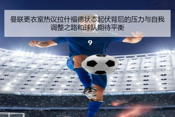 曼联更衣室热议拉什福德状态起伏背后的压力与自我调整之路和球队期待平衡